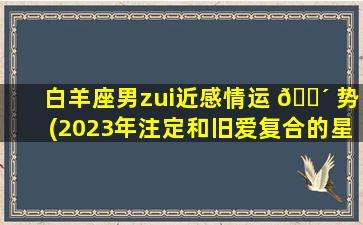 白羊座男zui
近感情运 🌴 势(2023年注定和旧爱复合的星座)